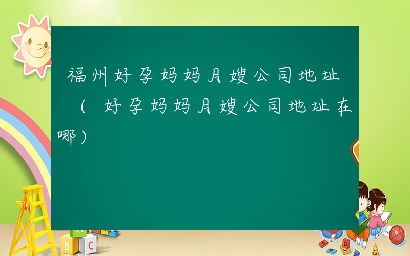 福州好孕妈妈月嫂公司地址 (好孕妈妈月嫂公司地址在哪)